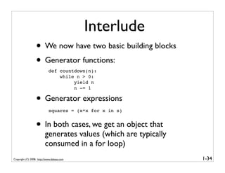 Interlude
                  • We now have two basic building blocks
                  • Generator functions:
                            def countdown(n):
                                while n > 0:
                                     yield n
                                     n -= 1

                  • Generator expressions
                            squares = (x*x for x in s)


                  • In both cases, we get an object that
                         generates values (which are typically
                         consumed in a for loop)
Copyright (C) 2008, http://www.dabeaz.com                        1-34
 