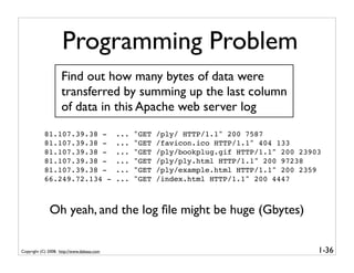Programming Problem
                    Find out how many bytes of data were
                    transferred by summing up the last column
                    of data in this Apache web server log
            81.107.39.38 -                  ...   "GET   /ply/ HTTP/1.1" 200 7587
            81.107.39.38 -                  ...   "GET   /favicon.ico HTTP/1.1" 404 133
            81.107.39.38 -                  ...   "GET   /ply/bookplug.gif HTTP/1.1" 200 23903
            81.107.39.38 -                  ...   "GET   /ply/ply.html HTTP/1.1" 200 97238
            81.107.39.38 -                  ...   "GET   /ply/example.html HTTP/1.1" 200 2359
            66.249.72.134 -                 ...   "GET   /index.html HTTP/1.1" 200 4447



              Oh yeah, and the log ﬁle might be huge (Gbytes)


Copyright (C) 2008, http://www.dabeaz.com                                                    1-36
 