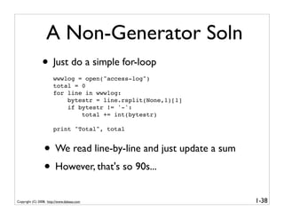 A Non-Generator Soln
                • Just do a simple for-loop
                       wwwlog = open("access-log")
                       total = 0
                       for line in wwwlog:
                           bytestr = line.rsplit(None,1)[1]
                           if bytestr != '-':
                               total += int(bytestr)

                       print "Total", total


                 • We read line-by-line and just update a sum
                 • However, that's so 90s...
Copyright (C) 2008, http://www.dabeaz.com                       1-38
 
