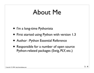 About Me

              • I'm a long-time Pythonista
              • First started using Python with version 1.3
              • Author : Python Essential Reference
              • Responsible for a number of open source
                     Python-related packages (Swig, PLY, etc.)



Copyright (C) 2008, http://www.dabeaz.com                        1- 4
 