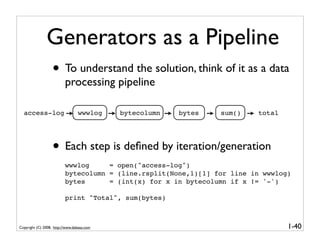 Generators as a Pipeline
                   • To understand the solution, think of it as a data
                          processing pipeline

  access-log                     wwwlog     bytecolumn   bytes   sum()   total




                   • Each step is deﬁned by iteration/generation
                          wwwlog     = open("access-log")
                          bytecolumn = (line.rsplit(None,1)[1] for line in wwwlog)
                          bytes      = (int(x) for x in bytecolumn if x != '-')

                          print "Total", sum(bytes)



Copyright (C) 2008, http://www.dabeaz.com                                        1-40
 