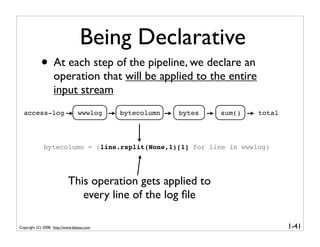 Being Declarative
            • At each step of the pipeline, we declare an
                   operation that will be applied to the entire
                   input stream
  access-log                     wwwlog     bytecolumn   bytes   sum()   total




              bytecolumn = (line.rsplit(None,1)[1] for line in wwwlog)




                            This operation gets applied to
                               every line of the log ﬁle

Copyright (C) 2008, http://www.dabeaz.com                                        1-41
 