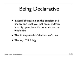 Being Declarative

                • Instead of focusing on the problem at a
                       line-by-line level, you just break it down
                       into big operations that operate on the
                       whole ﬁle
                • This is very much a "declarative" style
                • The key : Think big...

Copyright (C) 2008, http://www.dabeaz.com                           1-42
 