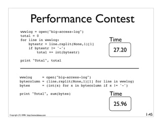 Performance Contest
            wwwlog = open("big-access-log")
            total = 0
            for line in wwwlog:                       Time
                bytestr = line.rsplit(None,1)[1]
                if bytestr != '-':
                    total += int(bytestr)               27.20
            print "Total", total



           wwwlog     = open("big-access-log")
           bytecolumn = (line.rsplit(None,1)[1] for line in wwwlog)
           bytes      = (int(x) for x in bytecolumn if x != '-')

           print "Total", sum(bytes)                   Time
                                                        25.96
Copyright (C) 2008, http://www.dabeaz.com                             1-45
 