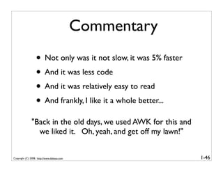 Commentary
                  • Not only was it not slow, it was 5% faster
                  • And it was less code
                  • And it was relatively easy to read
                  • And frankly, I like it a whole better...
               "Back in the old days, we used AWK for this and
                 we liked it. Oh, yeah, and get off my lawn!"


Copyright (C) 2008, http://www.dabeaz.com                        1-46
 