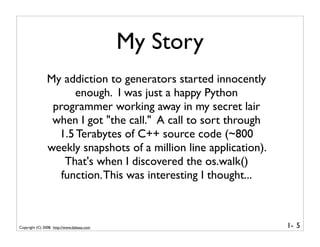 My Story
                My addiction to generators started innocently
                      enough. I was just a happy Python
                 programmer working away in my secret lair
                 when I got "the call." A call to sort through
                  1.5 Terabytes of C++ source code (~800
                weekly snapshots of a million line application).
                    That's when I discovered the os.walk()
                   function. This was interesting I thought...



Copyright (C) 2008, http://www.dabeaz.com                          1- 5
 