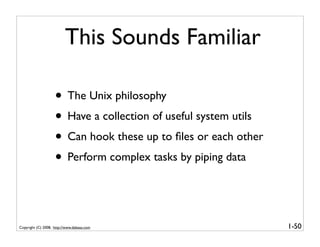 This Sounds Familiar

                    • The Unix philosophy
                    • Have a collection of useful system utils
                    • Can hook these up to ﬁles or each other
                    • Perform complex tasks by piping data


Copyright (C) 2008, http://www.dabeaz.com                        1-50
 