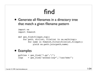 ﬁnd
                • Generate all ﬁlenames in a directory tree
                       that match a given ﬁlename pattern
                       import os
                       import fnmatch

                       def gen_find(filepat,top):
                           for path, dirlist, filelist in os.walk(top):
                               for name in fnmatch.filter(filelist,filepat):
                                   yield os.path.join(path,name)


                • Examples
                       pyfiles = gen_find("*.py","/")
                       logs    = gen_find("access-log*","/usr/www/")




Copyright (C) 2008, http://www.dabeaz.com                                      1-54
 