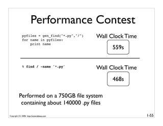 Performance Contest
             pyfiles = gen_find("*.py","/")
             for name in pyfiles:
                                              Wall Clock Time
                 print name
                                                    559s


             % find / -name '*.py'
                                              Wall Clock Time
                                                    468s

          Performed on a 750GB ﬁle system
           containing about 140000 .py ﬁles

Copyright (C) 2008, http://www.dabeaz.com                       1-55
 
