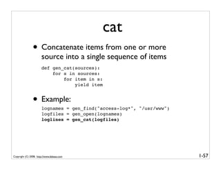 cat
                • Concatenate items from one or more
                       source into a single sequence of items
                       def gen_cat(sources):
                           for s in sources:
                               for item in s:
                                   yield item


                • Example:
                       lognames = gen_find("access-log*", "/usr/www")
                       logfiles = gen_open(lognames)
                       loglines = gen_cat(logfiles)




Copyright (C) 2008, http://www.dabeaz.com                               1-57
 