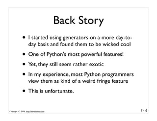 Back Story
              • I started using generators on a more day-to-
                      day basis and found them to be wicked cool
              • One of Python's most powerful features!
              • Yet, they still seem rather exotic
              • In my experience, most Python programmers
                      view them as kind of a weird fringe feature
              • This is unfortunate.
Copyright (C) 2008, http://www.dabeaz.com                           1- 6
 