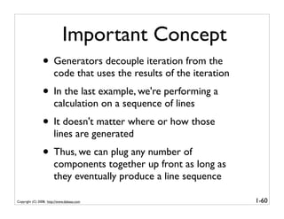 Important Concept
                • Generators decouple iteration from the
                       code that uses the results of the iteration
                • In the last example, we're performing a
                       calculation on a sequence of lines
                • It doesn't matter where or how those
                       lines are generated
                • Thus, we can plug any number of
                       components together up front as long as
                       they eventually produce a line sequence

Copyright (C) 2008, http://www.dabeaz.com                            1-60
 