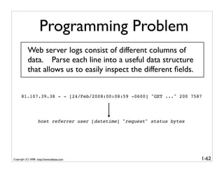 Programming Problem
           Web server logs consist of different columns of
           data. Parse each line into a useful data structure
           that allows us to easily inspect the different ﬁelds.


      81.107.39.38 - - [24/Feb/2008:00:08:59 -0600] "GET ..." 200 7587




                    host referrer user [datetime] "request" status bytes




Copyright (C) 2008, http://www.dabeaz.com                                  1-62
 