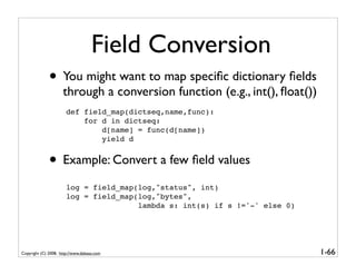 Field Conversion
              • You might want to map speciﬁc dictionary ﬁelds
                     through a conversion function (e.g., int(), ﬂoat())
                       def field_map(dictseq,name,func):
                           for d in dictseq:
                               d[name] = func(d[name])
                               yield d


              • Example: Convert a few ﬁeld values
                       log = field_map(log,"status", int)
                       log = field_map(log,"bytes",
                                       lambda s: int(s) if s !='-' else 0)




Copyright (C) 2008, http://www.dabeaz.com                                    1-66
 