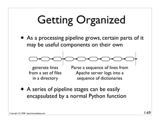 Getting Organized
            • As a processing pipeline grows, certain parts of it
                   may be useful components on their own


                        generate lines      Parse a sequence of lines from
                      from a set of ﬁles      Apache server logs into a
                        in a directory         sequence of dictionaries

            • A series of pipeline stages can be easily
                   encapsulated by a normal Python function

Copyright (C) 2008, http://www.dabeaz.com                                    1-69
 