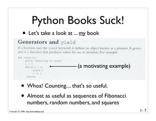 Python Books Suck!
               • Let's take a look at ... my book


                                            (a motivating example)


             • Whoa! Counting.... that's so useful.
             • Almost as useful as sequences of Fibonacci
                    numbers, random numbers, and squares
Copyright (C) 2008, http://www.dabeaz.com                            1- 7
 