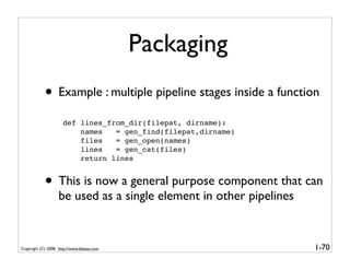 Packaging
            • Example : multiple pipeline stages inside a function
                      def lines_from_dir(filepat, dirname):
                          names   = gen_find(filepat,dirname)
                          files   = gen_open(names)
                          lines   = gen_cat(files)
                          return lines


            • This is now a general purpose component that can
                   be used as a single element in other pipelines


Copyright (C) 2008, http://www.dabeaz.com                           1-70
 