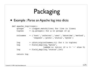 Packaging
         • Example : Parse an Apache log into dicts
             def apache_log(lines):
                 groups     = (logpat.match(line) for line in lines)
                 tuples     = (g.groups() for g in groups if g)

                      colnames              = ('host','referrer','user','datetime','method',
                                               'request','proto','status','bytes')

                      log                   = (dict(zip(colnames,t)) for t in tuples)
                      log                   = field_map(log,"bytes",
                                                        lambda s: int(s) if s != '-' else 0)
                      log                   = field_map(log,"status",int)

                      return log




Copyright (C) 2008, http://www.dabeaz.com                                                1-71
 