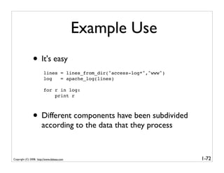 Example Use
               • It's easy
                        lines = lines_from_dir("access-log*","www")
                        log   = apache_log(lines)

                        for r in log:
                            print r



               • Different components have been subdivided
                       according to the data that they process


Copyright (C) 2008, http://www.dabeaz.com                             1-72
 