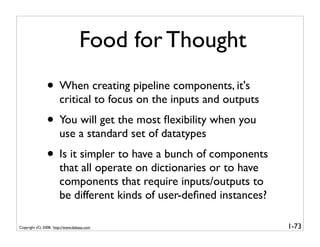 Food for Thought
               • When creating pipeline components, it's
                       critical to focus on the inputs and outputs
               • You will get the most ﬂexibility when you
                       use a standard set of datatypes
               • Is it simpler to have a bunch of components
                       that all operate on dictionaries or to have
                       components that require inputs/outputs to
                       be different kinds of user-deﬁned instances?

Copyright (C) 2008, http://www.dabeaz.com                             1-73
 