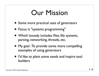 Our Mission
               • Some more practical uses of generators
               • Focus is "systems programming"
               • Which loosely includes ﬁles, ﬁle systems,
                      parsing, networking, threads, etc.
               • My goal : To provide some more compelling
                      examples of using generators
               • I'd like to plant some seeds and inspire tool
                      builders

Copyright (C) 2008, http://www.dabeaz.com                        1- 8
 