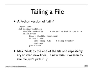 Tailing a File
               • A Python version of 'tail -f'
                         import time
                         def follow(thefile):
                             thefile.seek(0,2)      # Go to the end of the file
                             while True:
                                  line = thefile.readline()
                                  if not line:
                                      time.sleep(0.1)    # Sleep briefly
                                      continue
                                  yield line


               • Idea : Seek to the end of the ﬁle and repeatedly
                       try to read new lines. If new data is written to
                       the ﬁle, we'll pick it up.
Copyright (C) 2008, http://www.dabeaz.com                                         1-82
 