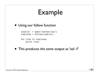 Example
               • Using our follow function
                           logfile = open("access-log")
                           loglines = follow(logfile)

                           for line in loglines:
                               print line,



               • This produces the same output as 'tail -f'


Copyright (C) 2008, http://www.dabeaz.com                     1-83
 