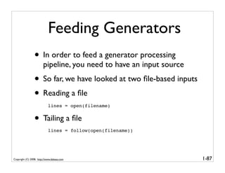 Feeding Generators
                 • In order to feed a generator processing
                        pipeline, you need to have an input source
                 • So far, we have looked at two ﬁle-based inputs
                 • Reading a ﬁle
                            lines = open(filename)


                 • Tailing a ﬁle
                            lines = follow(open(filename))




Copyright (C) 2008, http://www.dabeaz.com                            1-87
 