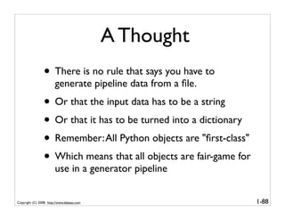 A Thought
                 • There is no rule that says you have to
                        generate pipeline data from a ﬁle.
                 • Or that the input data has to be a string
                 • Or that it has to be turned into a dictionary
                 • Remember: All Python objects are "ﬁrst-class"
                 • Which means that all objects are fair-game for
                        use in a generator pipeline


Copyright (C) 2008, http://www.dabeaz.com                           1-88
 