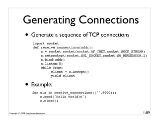 Generating Connections
                 • Generate a sequence of TCP connections
                           import socket
                           def receive_connections(addr):
                               s = socket.socket(socket.AF_INET,socket.SOCK_STREAM)
                               s.setsockopt(socket.SOL_SOCKET,socket.SO_REUSEADDR,1)
                               s.bind(addr)
                               s.listen(5)
                               while True:
                                    client = s.accept()
                                    yield client


                 • Example:
                          for c,a in receive_connections(("",9000)):
                              c.send("Hello Worldn")
                              c.close()


Copyright (C) 2008, http://www.dabeaz.com                                        1-89
 