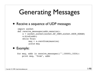 Generating Messages
             • Receive a sequence of UDP messages
                      import socket
                      def receive_messages(addr,maxsize):
                          s = socket.socket(socket.AF_INET,socket.SOCK_DGRAM)
                          s.bind(addr)
                          while True:
                               msg = s.recvfrom(maxsize)
                               yield msg

             • Example:
                     for msg, addr in receive_messages(("",10000),1024):
                         print msg, "from", addr




Copyright (C) 2008, http://www.dabeaz.com                                       1-90
 