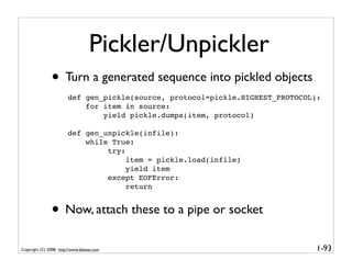 Pickler/Unpickler
               • Turn a generated sequence into pickled objects
                        def gen_pickle(source, protocol=pickle.HIGHEST_PROTOCOL):
                            for item in source:
                                yield pickle.dumps(item, protocol)

                        def gen_unpickle(infile):
                            while True:
                                 try:
                                      item = pickle.load(infile)
                                      yield item
                                 except EOFError:
                                      return


               • Now, attach these to a pipe or socket
Copyright (C) 2008, http://www.dabeaz.com                                       1-93
 