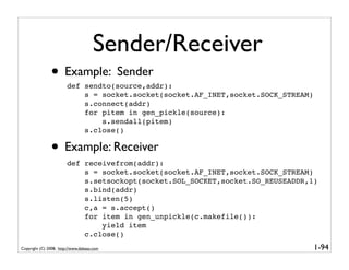 Sender/Receiver
               • Example: Sender
                        def sendto(source,addr):
                            s = socket.socket(socket.AF_INET,socket.SOCK_STREAM)
                            s.connect(addr)
                            for pitem in gen_pickle(source):
                                s.sendall(pitem)
                            s.close()

               • Example: Receiver
                        def receivefrom(addr):
                            s = socket.socket(socket.AF_INET,socket.SOCK_STREAM)
                            s.setsockopt(socket.SOL_SOCKET,socket.SO_REUSEADDR,1)
                            s.bind(addr)
                            s.listen(5)
                            c,a = s.accept()
                            for item in gen_unpickle(c.makefile()):
                                yield item
                            c.close()
Copyright (C) 2008, http://www.dabeaz.com                                          1-94
 