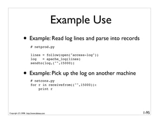 Example Use
               • Example: Read log lines and parse into records
                        # netprod.py

                        lines = follow(open("access-log"))
                        log   = apache_log(lines)
                        sendto(log,("",15000))


               • Example: Pick up the log on another machine
                        # netcons.py
                        for r in receivefrom(("",15000)):
                            print r




Copyright (C) 2008, http://www.dabeaz.com                         1-95
 