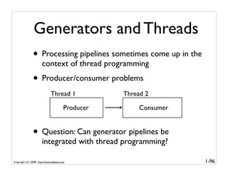 Generators and Threads
               • Processing pipelines sometimes come up in the
                      context of thread programming
               • Producer/consumer problems
                              Thread 1             Thread 2

                                        Producer        Consumer


               • Question: Can generator pipelines be
                      integrated with thread programming?

Copyright (C) 2008, http://www.dabeaz.com                          1-96
 