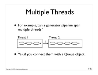 Multiple Threads
               • For example, can a generator pipeline span
                      multiple threads?

                      Thread 1                  Thread 2
                                            ?



               • Yes, if you connect them with a Queue object

Copyright (C) 2008, http://www.dabeaz.com                       1-97
 