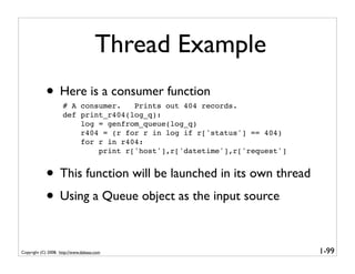 Thread Example
            • Here is a consumer function
                     # A consumer.   Prints out 404 records.
                     def print_r404(log_q):
                         log = genfrom_queue(log_q)
                         r404 = (r for r in log if r['status'] == 404)
                         for r in r404:
                             print r['host'],r['datetime'],r['request']


            • This function will be launched in its own thread
            • Using a Queue object as the input source

Copyright (C) 2008, http://www.dabeaz.com                                 1-99
 