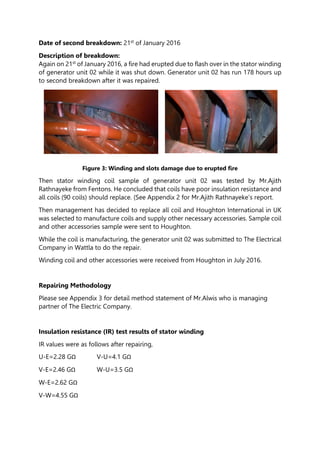 Date of second breakdown: 21st of January 2016
Description of breakdown:
Again on 21st of January 2016, a fire had erupted due to flash over in the stator winding
of generator unit 02 while it was shut down. Generator unit 02 has run 178 hours up
to second breakdown after it was repaired.
Figure 3: Winding and slots damage due to erupted fire
Then stator winding coil sample of generator unit 02 was tested by Mr.Ajith
Rathnayeke from Fentons. He concluded that coils have poor insulation resistance and
all coils (90 coils) should replace. (See Appendix 2 for Mr.Ajith Rathnayeke’s report.
Then management has decided to replace all coil and Houghton International in UK
was selected to manufacture coils and supply other necessary accessories. Sample coil
and other accessories sample were sent to Houghton.
While the coil is manufacturing, the generator unit 02 was submitted to The Electrical
Company in Wattla to do the repair.
Winding coil and other accessories were received from Houghton in July 2016.
Repairing Methodology
Please see Appendix 3 for detail method statement of Mr.Alwis who is managing
partner of The Electric Company.
Insulation resistance (IR) test results of stator winding
IR values were as follows after repairing,
U-E=2.28 GΩ V-U=4.1 GΩ
V-E=2.46 GΩ W-U=3.5 GΩ
W-E=2.62 GΩ
V-W=4.55 GΩ
 