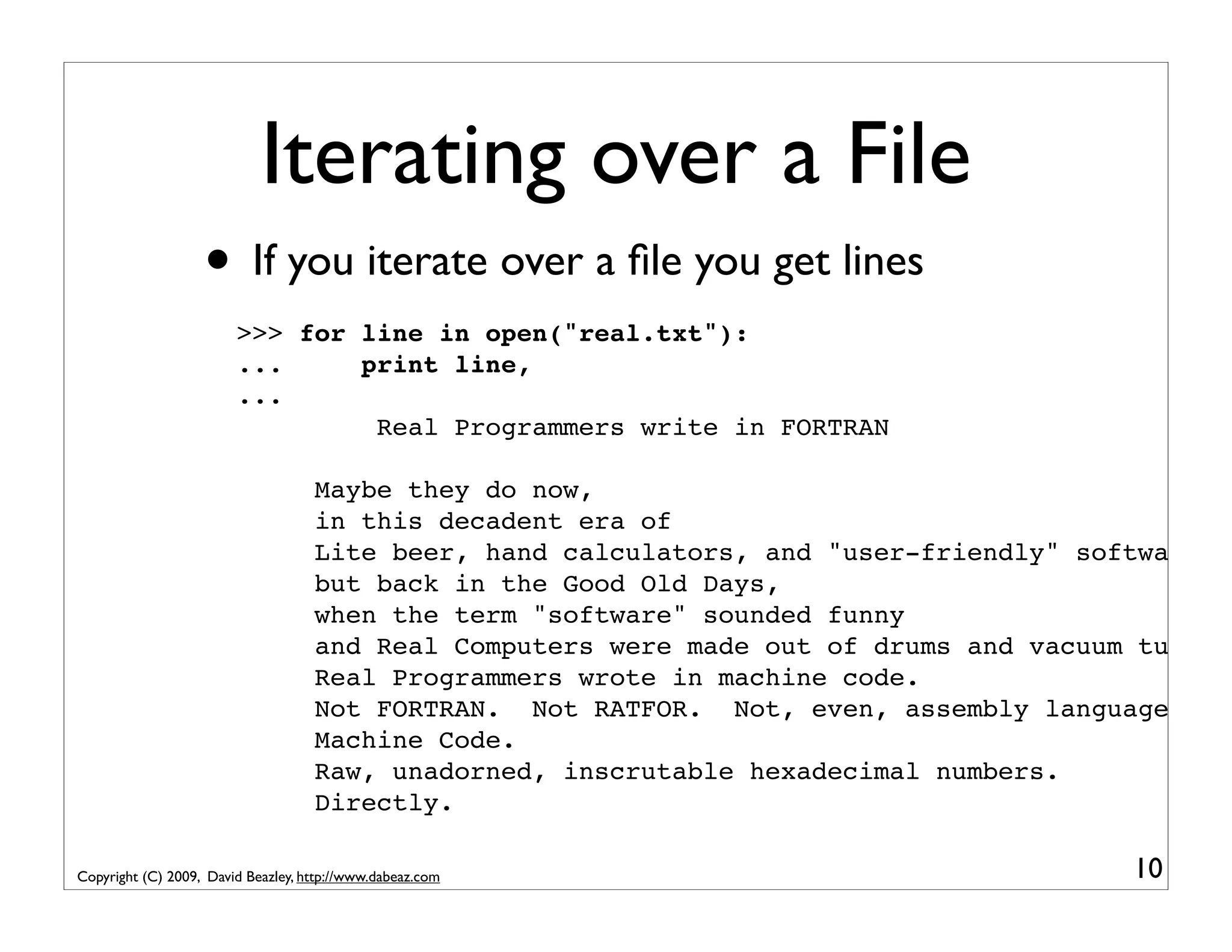 Iterating over a File • If you iterate over a ﬁle you get lines >>> for line in open("real.txt"): ... print line, ... Real Programmers write in FORTRAN Maybe they do now, in this decadent era of Lite beer, hand calculators, and "user-friendly" software but back in the Good Old Days, when the term "software" sounded funny and Real Computers were made out of drums and vacuum tubes, Real Programmers wrote in machine code. Not FORTRAN. Not RATFOR. Not, even, assembly language. Machine Code. Raw, unadorned, inscrutable hexadecimal numbers. Directly. Copyright (C) 2009, David Beazley, http://www.dabeaz.com 10 