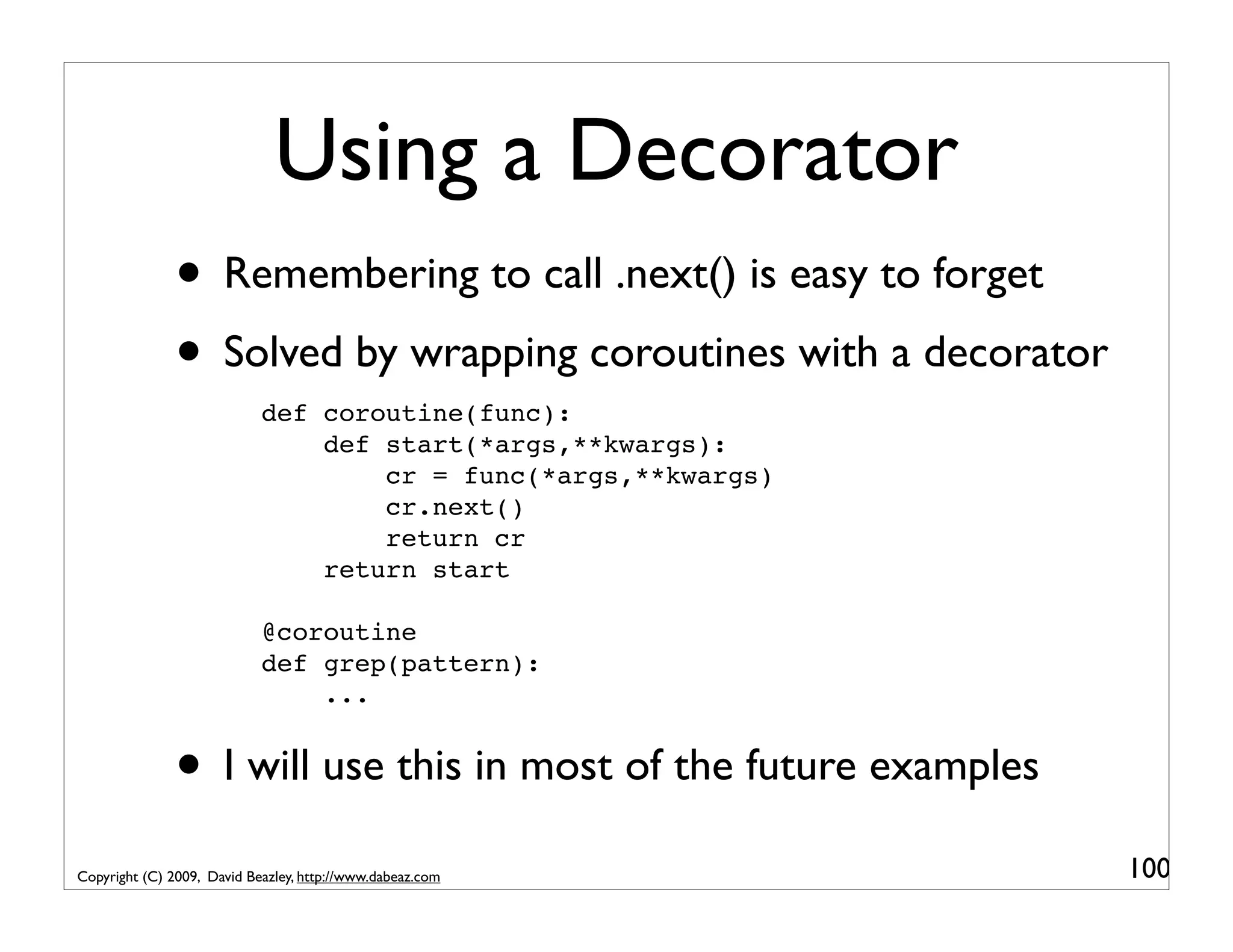 Using a Decorator • Remembering to call .next() is easy to forget • Solved by wrapping coroutines with a decorator def coroutine(func): def start(*args,**kwargs): cr = func(*args,**kwargs) cr.next() return cr return start @coroutine def grep(pattern): ... • I will use this in most of the future examples Copyright (C) 2009, David Beazley, http://www.dabeaz.com 100 
