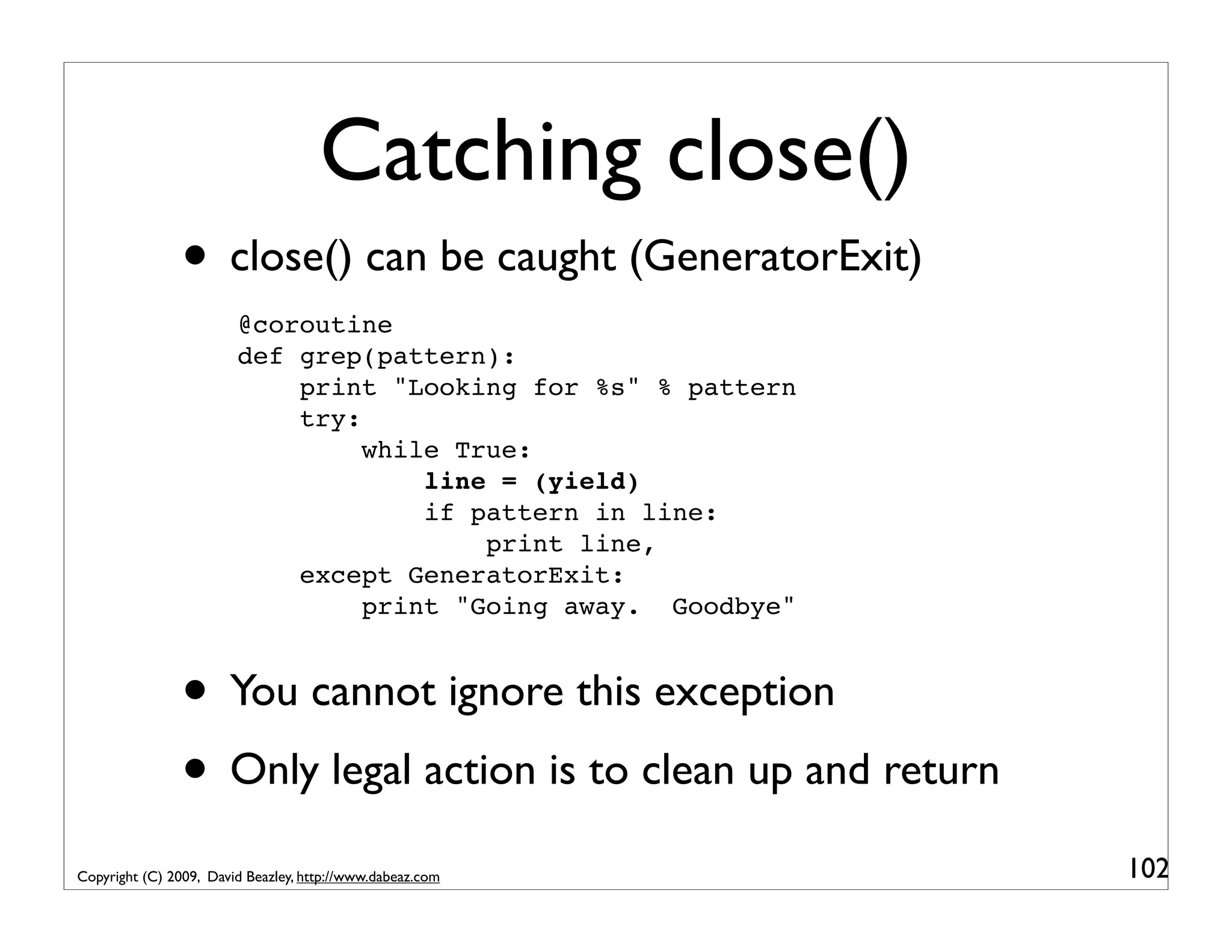 Catching close() • close() can be caught (GeneratorExit) @coroutine def grep(pattern): print "Looking for %s" % pattern try: while True: line = (yield) if pattern in line: print line, except GeneratorExit: print "Going away. Goodbye" • You cannot ignore this exception • Only legal action is to clean up and return Copyright (C) 2009, David Beazley, http://www.dabeaz.com 102 