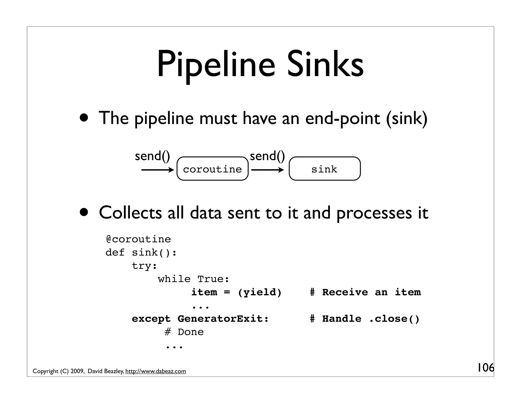 Pipeline Sinks • The pipeline must have an end-point (sink) send() send() coroutine sink • Collects all data sent to it and processes it @coroutine def sink(): try: while True: item = (yield) # Receive an item ... except GeneratorExit: # Handle .close() # Done ... Copyright (C) 2009, David Beazley, http://www.dabeaz.com 106 