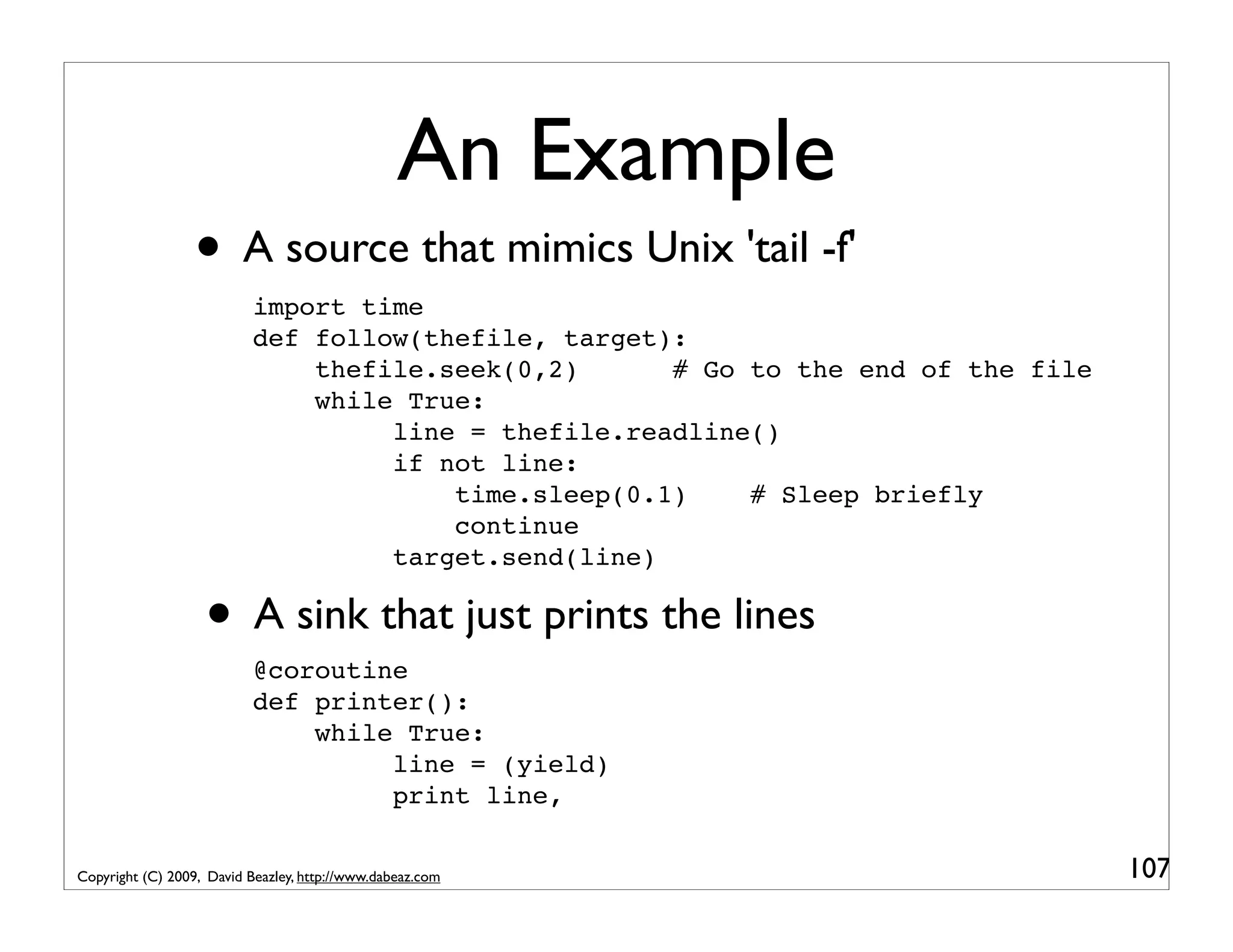 An Example • A source that mimics Unix 'tail -f' import time def follow(thefile, target): thefile.seek(0,2) # Go to the end of the file while True: line = thefile.readline() if not line: time.sleep(0.1) # Sleep briefly continue target.send(line) • A sink that just prints the lines @coroutine def printer(): while True: line = (yield) print line, Copyright (C) 2009, David Beazley, http://www.dabeaz.com 107 