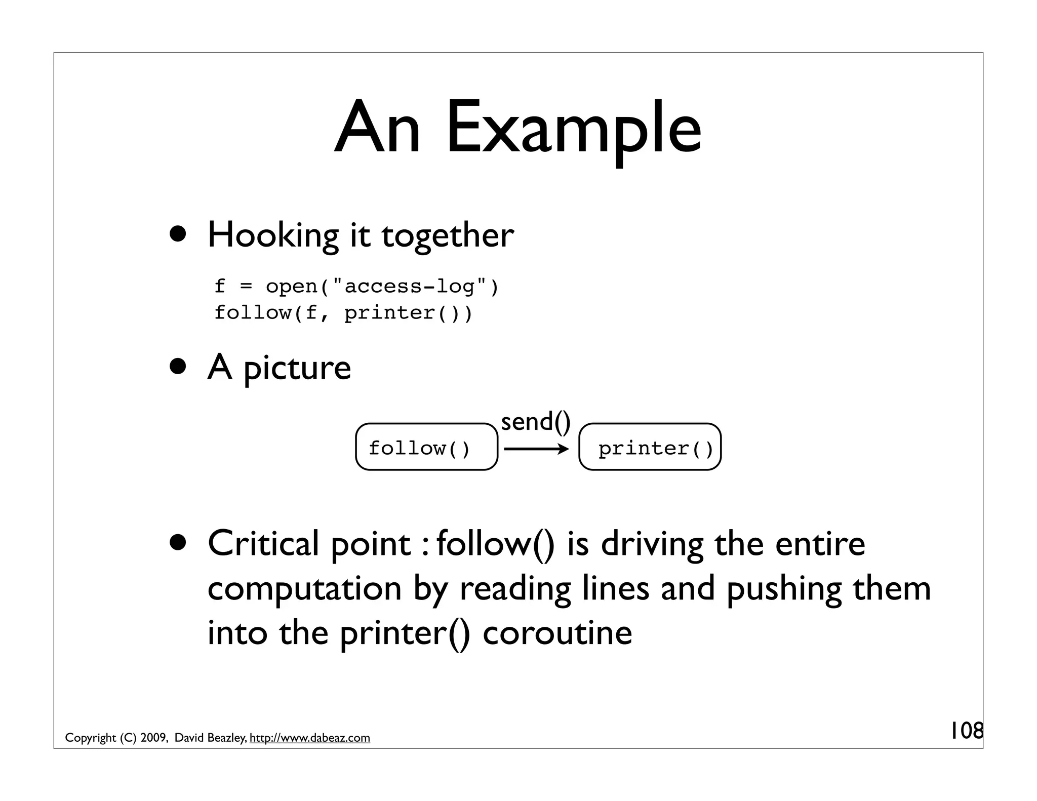 An Example • Hooking it together f = open("access-log") follow(f, printer()) • A picture send() follow() printer() • Critical point : follow() is driving the entire computation by reading lines and pushing them into the printer() coroutine Copyright (C) 2009, David Beazley, http://www.dabeaz.com 108 