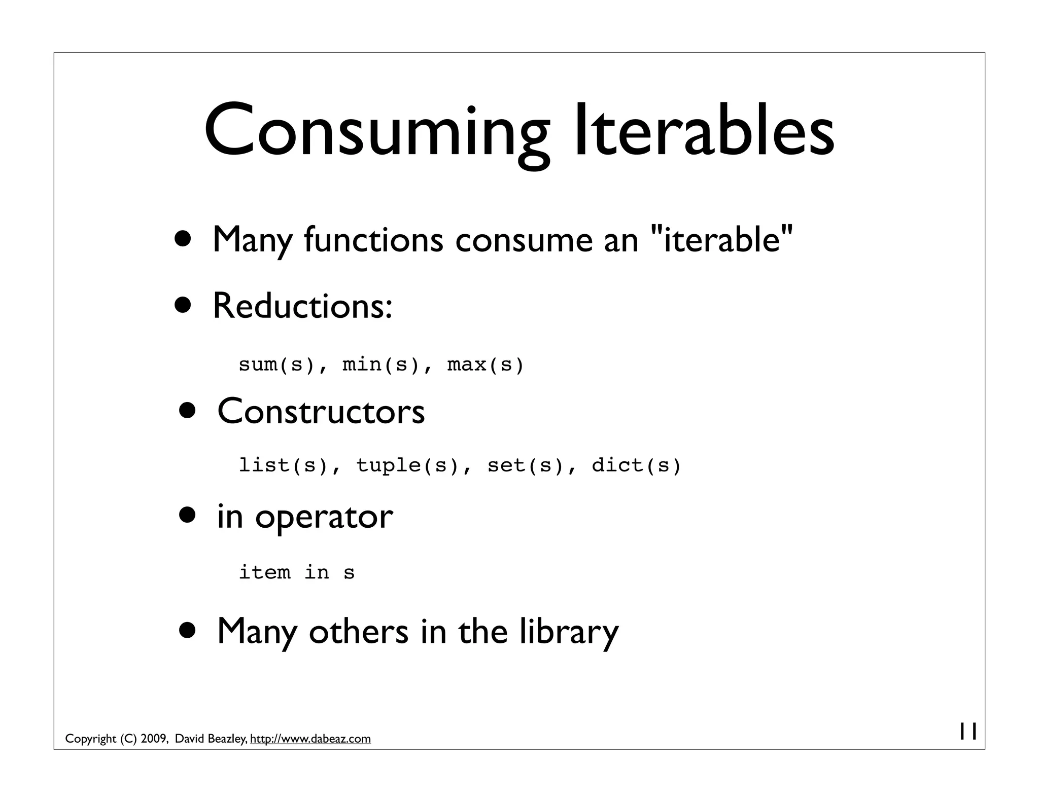 Consuming Iterables • Many functions consume an "iterable" • Reductions: sum(s), min(s), max(s) • Constructors list(s), tuple(s), set(s), dict(s) • in operator item in s • Many others in the library Copyright (C) 2009, David Beazley, http://www.dabeaz.com 11 