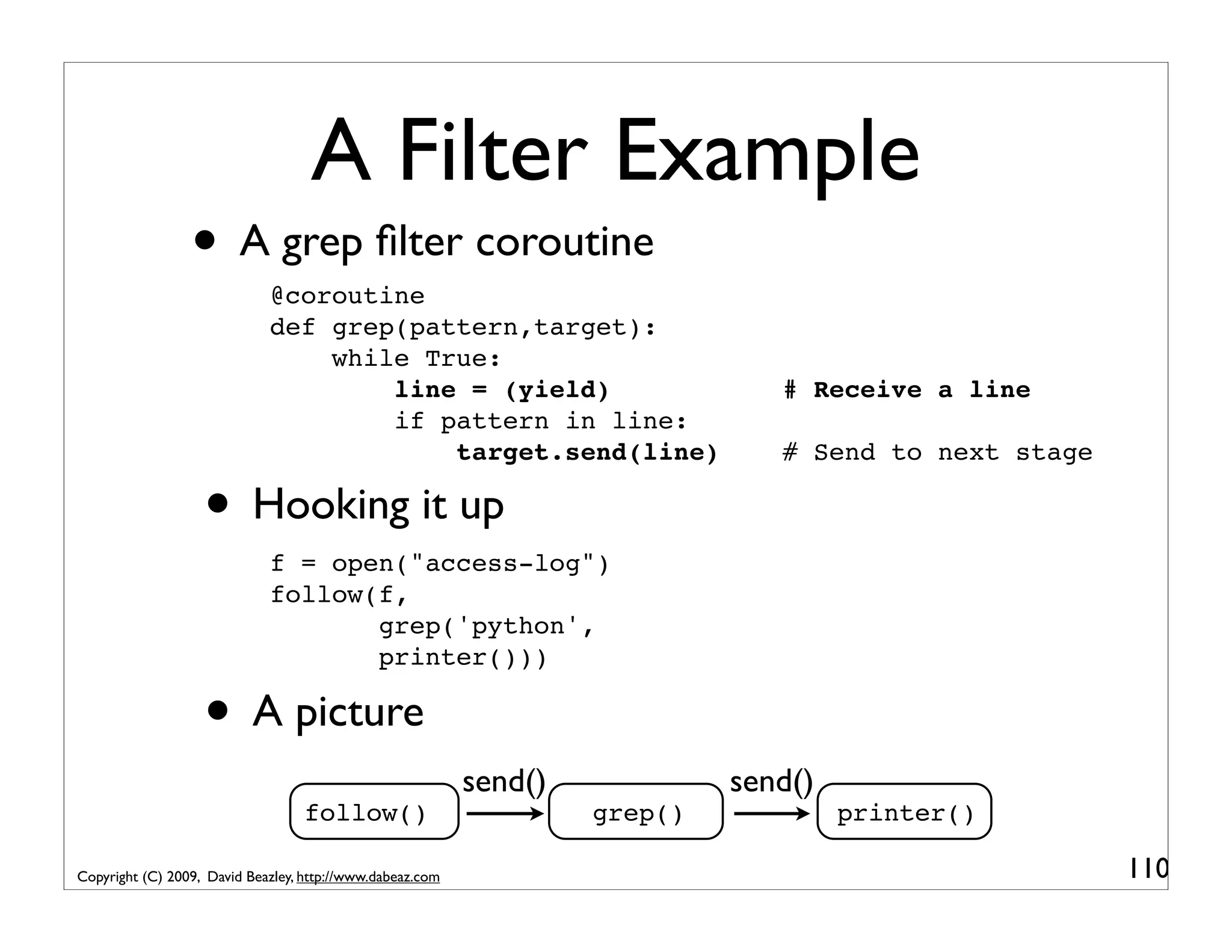 A Filter Example • A grep ﬁlter coroutine @coroutine def grep(pattern,target): while True: line = (yield) # Receive a line if pattern in line: target.send(line) # Send to next stage • Hooking it up f = open("access-log") follow(f, grep('python', printer())) • A picture send() send() follow() grep() printer() Copyright (C) 2009, David Beazley, http://www.dabeaz.com 110 
