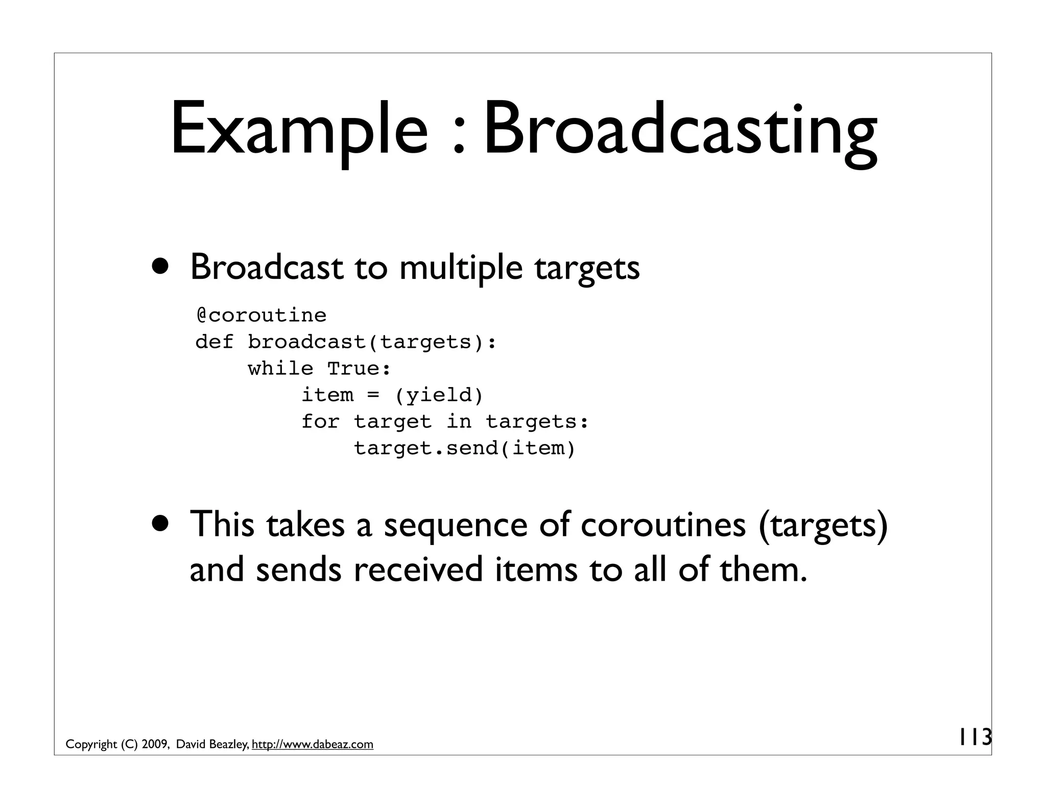 Example : Broadcasting • Broadcast to multiple targets @coroutine def broadcast(targets): while True: item = (yield) for target in targets: target.send(item) • This takes a sequence of coroutines (targets) and sends received items to all of them. Copyright (C) 2009, David Beazley, http://www.dabeaz.com 113 