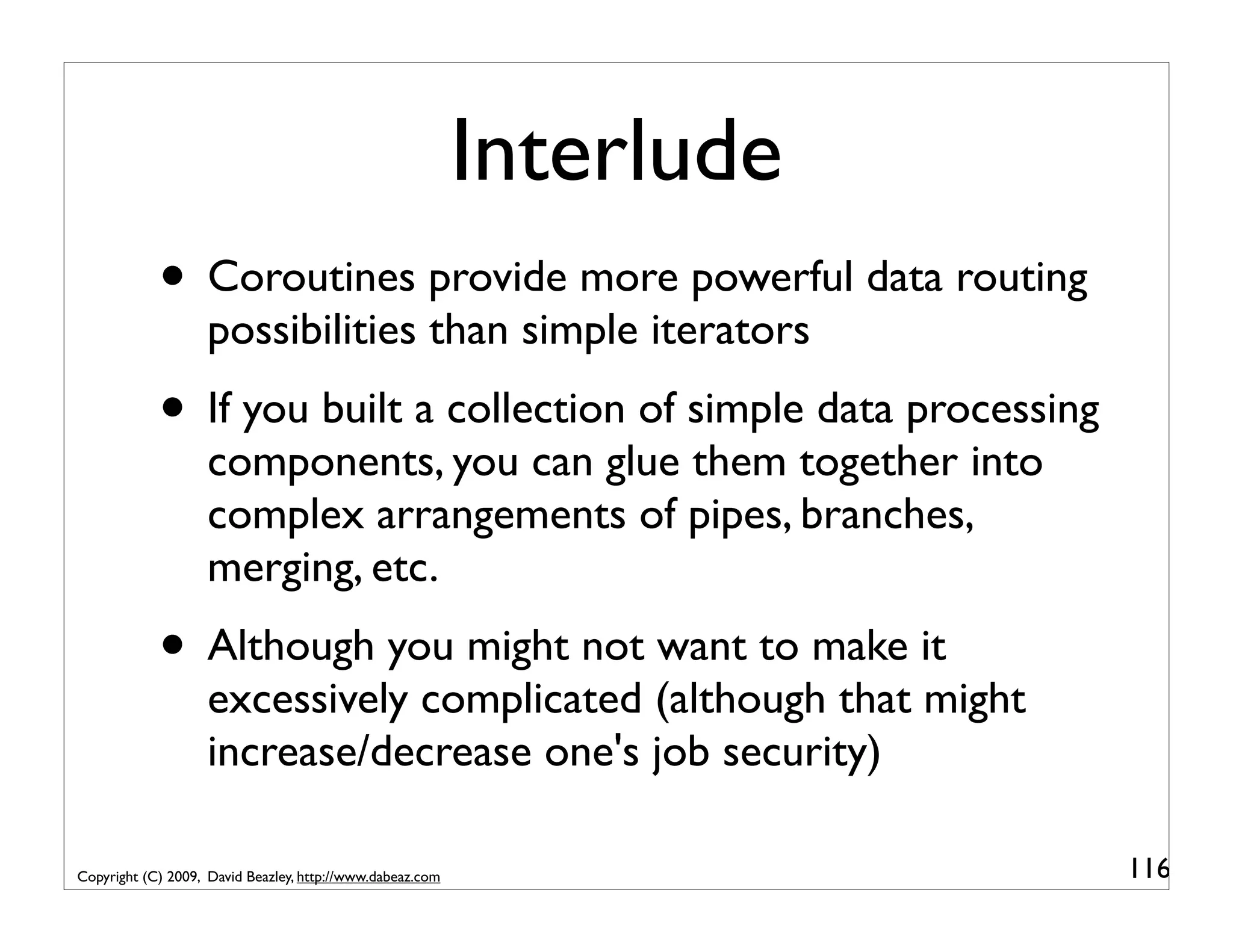 Interlude • Coroutines provide more powerful data routing possibilities than simple iterators • If you built a collection of simple data processing components, you can glue them together into complex arrangements of pipes, branches, merging, etc. • Although you might not want to make it excessively complicated (although that might increase/decrease one's job security) Copyright (C) 2009, David Beazley, http://www.dabeaz.com 116 