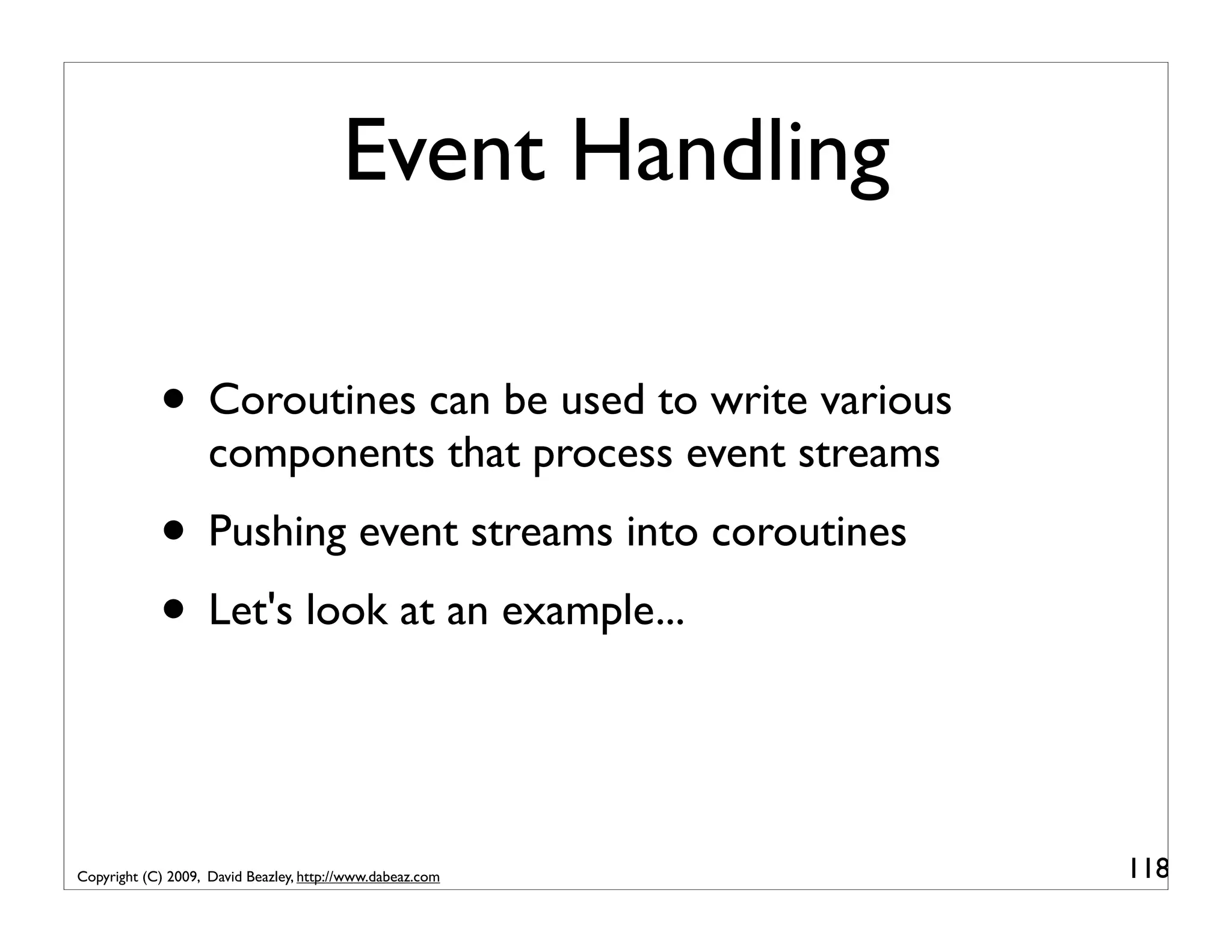 Event Handling • Coroutines can be used to write various components that process event streams • Pushing event streams into coroutines • Let's look at an example... Copyright (C) 2009, David Beazley, http://www.dabeaz.com 118 