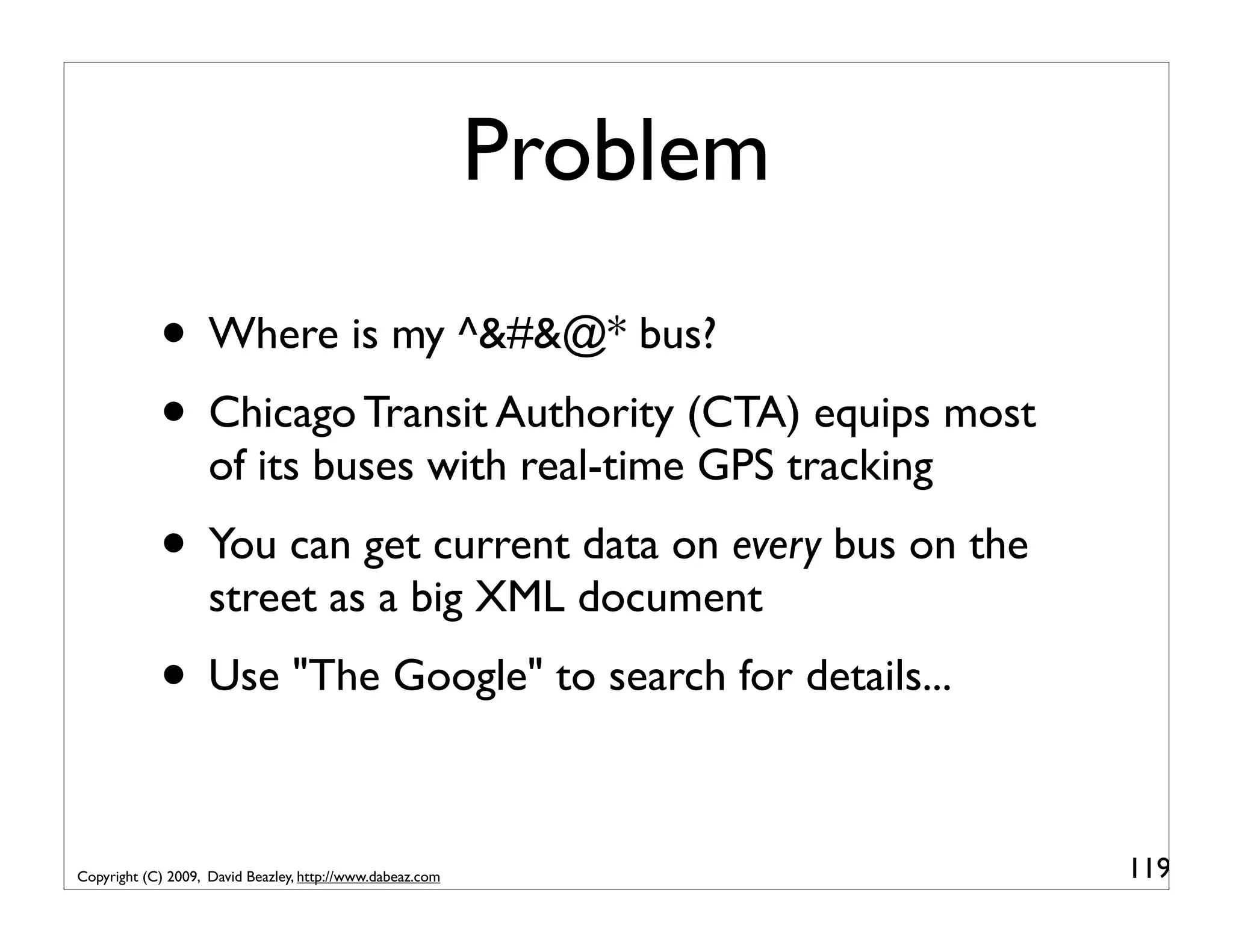 Problem • Where is my ^&#&@* bus? • Chicago Transit Authority (CTA) equips most of its buses with real-time GPS tracking • You can get current data on every bus on the street as a big XML document • Use "The Google" to search for details... Copyright (C) 2009, David Beazley, http://www.dabeaz.com 119 